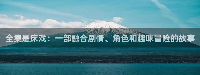 58动漫网站官网免费：全集是床戏：一部融合剧情、角色和趣味冒险的故事