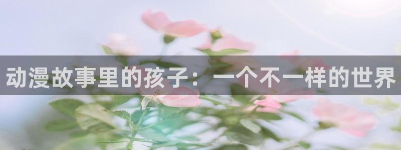 58动漫网站官网免费：动漫故事里的孩子：一个不一样的世界